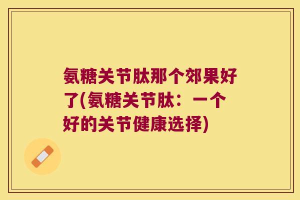 氨糖关节肽那个郊果好了(氨糖关节肽:一个好的关节健康选择) 氨糖关节肽那个郊果好了(氨糖关节肽:一个好的关节健康选择)