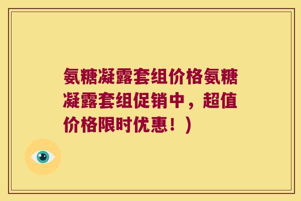 氨糖凝露套组价格氨糖凝露套组促销中,超值价格限时优惠!) 氨糖凝露套组价格氨糖凝露套组促销中,超值价格限时优惠!)