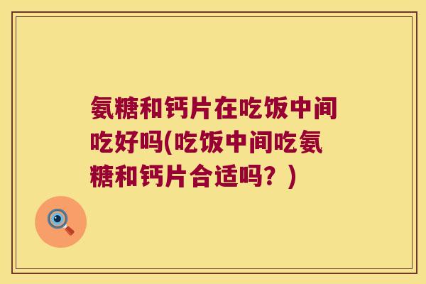 氨糖和钙片在吃饭中间吃好吗(吃饭中间吃氨糖和钙片合适吗?) 氨糖和钙片在吃饭中间吃好吗(吃饭中间吃氨糖和钙片合适吗?)