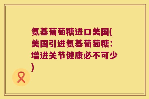 氨基葡萄糖进口美国(美国引进氨基葡萄糖:增进关节健康必不可少) 氨基葡萄糖进口美国(美国引进氨基葡萄糖:增进关节健康必不可少)
