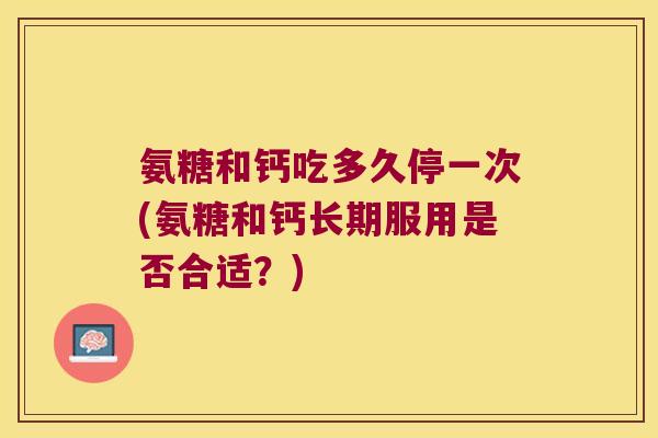 氨糖和钙吃多久停一次(氨糖和钙长期服用是否合适？)