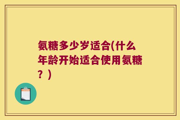 氨糖多少岁适合(什么年龄开始适合使用氨糖?) 氨糖多少岁适合(什么年龄开始适合使用氨糖?)