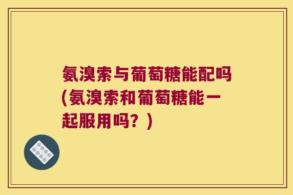 氨溴索与葡萄糖能配吗(氨溴索和葡萄糖能一起服用吗？)