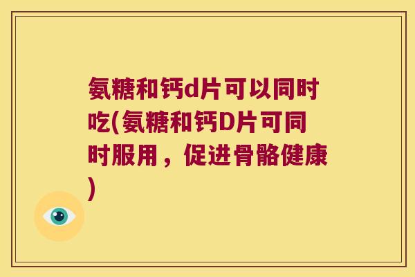 氨糖和钙d片可以同时吃(氨糖和钙D片可同时服用，促进骨骼健康)