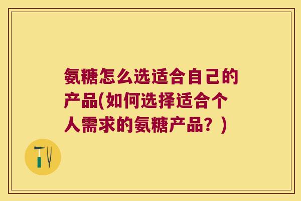 氨糖怎么选适合自己的产品(如何选择适合个人需求的氨糖产品？)