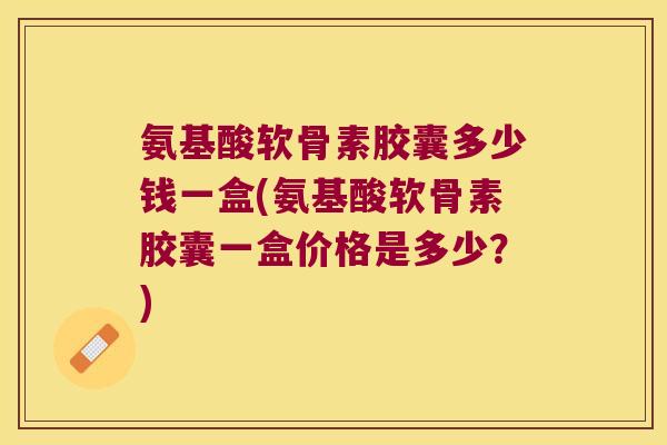 氨基酸软骨素胶囊多少钱一盒(氨基酸软骨素胶囊一盒价格是多少?) 氨基酸软骨素胶囊多少钱一盒(氨基酸软骨素胶囊一盒价格是多少?)