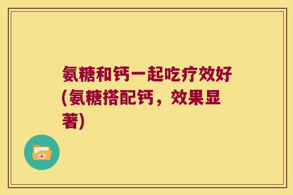 氨糖和钙一起吃疗效好(氨糖搭配钙,效果显著) 氨糖和钙一起吃疗效好(氨糖搭配钙,效果显著)