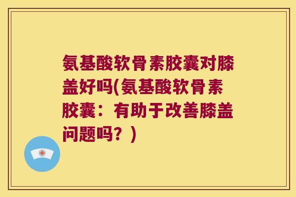 氨基酸软骨素胶囊对膝盖好吗(氨基酸软骨素胶囊:有助于改善膝盖问题吗?) 氨基酸软骨素胶囊对膝盖好吗(氨基酸软骨素胶囊:有助于改善膝盖问题吗?)