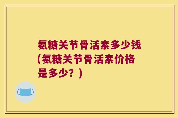 氨糖关节骨活素多少钱(氨糖关节骨活素价格是多少?) 氨糖关节骨活素多少钱(氨糖关节骨活素价格是多少?)