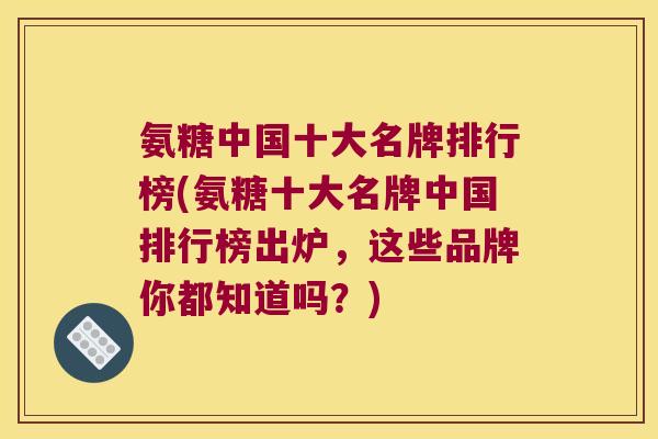 氨糖中国十大名牌排行榜(氨糖十大名牌中国排行榜出炉,这些品牌你都知道吗?) 氨糖中国十大名牌排行榜(氨糖十大名牌中国排行榜出炉,这些品牌你都知道吗?)