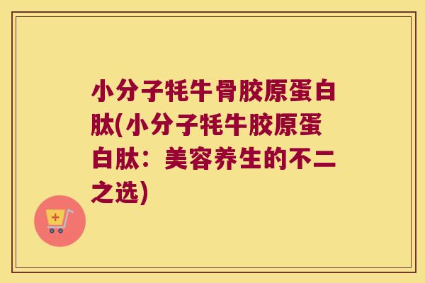 小分子牦牛骨胶原蛋白肽(小分子牦牛胶原蛋白肽:美容养生的不二之选) 小分子牦牛骨胶原蛋白肽(小分子牦牛胶原蛋白肽:美容养生的不二之选)