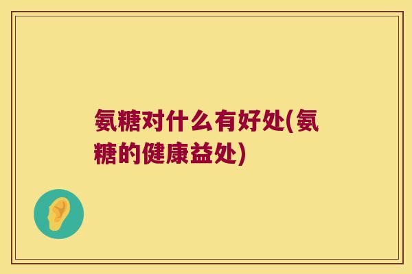 氨糖对什么有好处(氨糖的健康益处) 氨糖对什么有好处(氨糖的健康益处)
