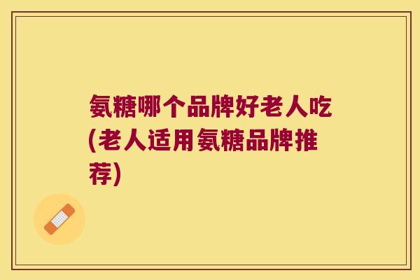 氨糖哪个品牌好老人吃(老人适用氨糖品牌推荐) 氨糖哪个品牌好老人吃(老人适用氨糖品牌推荐)