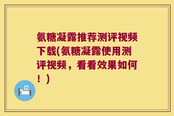 氨糖凝露推荐测评视频下载(氨糖凝露使用测评视频,看看效果如何!) 氨糖凝露推荐测评视频下载(氨糖凝露使用测评视频,看看效果如何!)