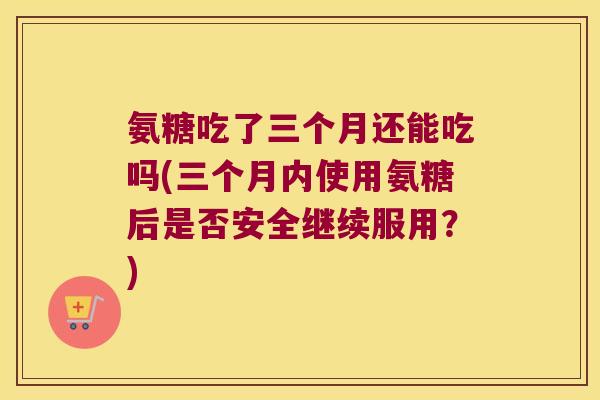 氨糖吃了三个月还能吃吗(三个月内使用氨糖后是否安全继续服用？)