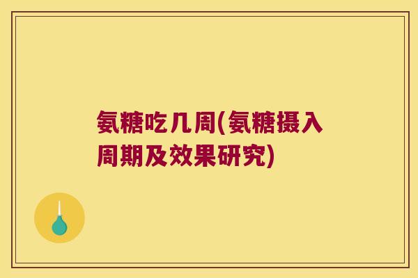 氨糖吃几周(氨糖摄入周期及效果研究) 氨糖吃几周(氨糖摄入周期及效果研究)