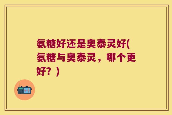 氨糖好还是奥泰灵好(氨糖与奥泰灵,哪个更好?) 氨糖好还是奥泰灵好(氨糖与奥泰灵,哪个更好?)