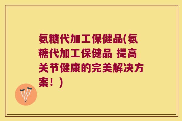 氨糖代加工保健品(氨糖代加工保健品 提高关节健康的完美解决方案！)