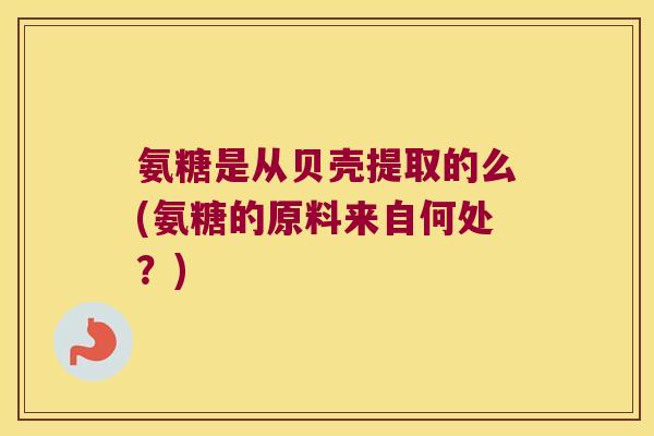氨糖是从贝壳提取的么(氨糖的原料来自何处？)