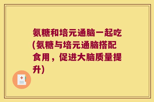 氨糖和培元通脑一起吃(氨糖与培元通脑搭配食用，促进大脑质量提升)