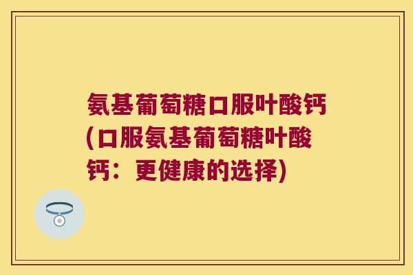 氨基葡萄糖口服叶酸钙(口服氨基葡萄糖叶酸钙：更健康的选择)