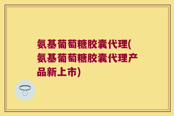 氨基葡萄糖胶囊代理(氨基葡萄糖胶囊代理产品新上市)