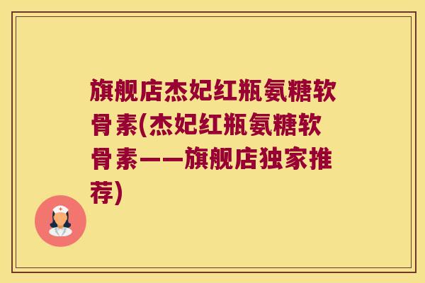 旗舰店杰妃红瓶氨糖软骨素(杰妃红瓶氨糖软骨素——旗舰店独家推荐)