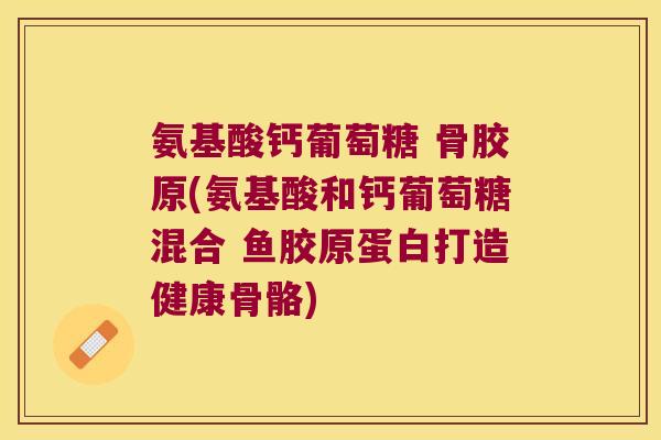 氨基酸钙葡萄糖 骨胶原(氨基酸和钙葡萄糖混合 鱼胶原蛋白打造健康骨骼) 氨基酸钙葡萄糖 骨胶原(氨基酸和钙葡萄糖混合 鱼胶原蛋白打造健康骨骼)