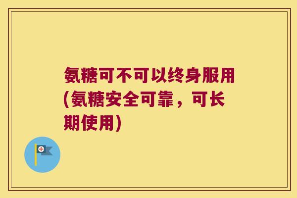 氨糖可不可以终身服用(氨糖安全可靠,可长期使用) 氨糖可不可以终身服用(氨糖安全可靠,可长期使用)