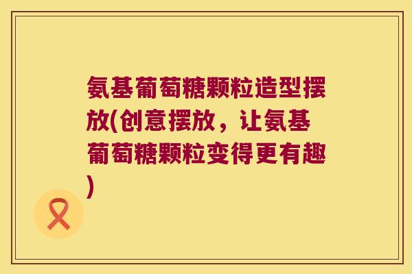 氨基葡萄糖颗粒造型摆放(创意摆放，让氨基葡萄糖颗粒变得更有趣)