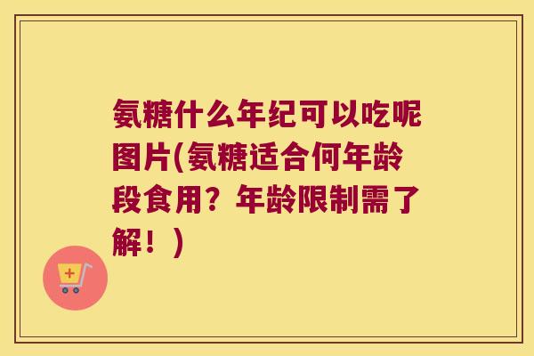 氨糖什么年纪可以吃呢图片(氨糖适合何年龄段食用？年龄限制需了解！)