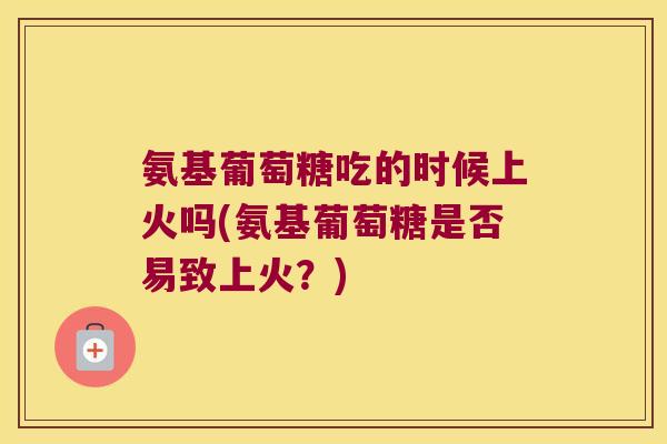 氨基葡萄糖吃的时候上火吗(氨基葡萄糖是否易致上火?) 氨基葡萄糖吃的时候上火吗(氨基葡萄糖是否易致上火?)