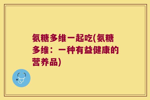 氨糖多维一起吃(氨糖多维:一种有益健康的营养品) 氨糖多维一起吃(氨糖多维:一种有益健康的营养品)