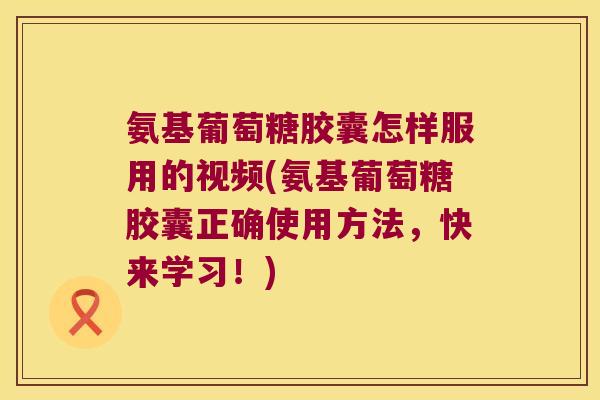 氨基葡萄糖胶囊怎样服用的视频(氨基葡萄糖胶囊正确使用方法，快来学习！)