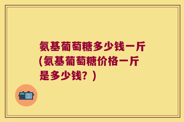 氨基葡萄糖多少钱一斤(氨基葡萄糖价格一斤是多少钱?) 氨基葡萄糖多少钱一斤(氨基葡萄糖价格一斤是多少钱?)