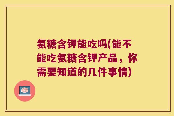 氨糖含钾能吃吗(能不能吃氨糖含钾产品，你需要知道的几件事情)