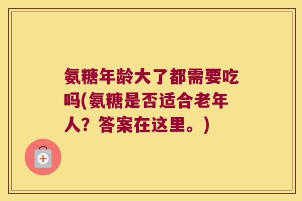 氨糖年龄大了都需要吃吗(氨糖是否适合老年人？答案在这里。)