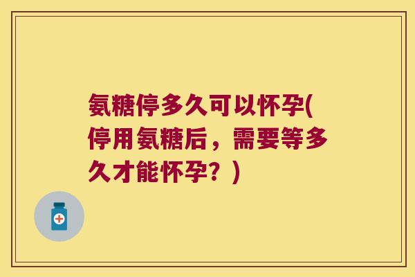 氨糖停多久可以怀孕(停用氨糖后，需要等多久才能怀孕？)