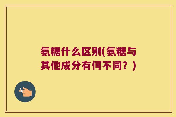 氨糖什么区别(氨糖与其他成分有何不同?) 氨糖什么区别(氨糖与其他成分有何不同?)