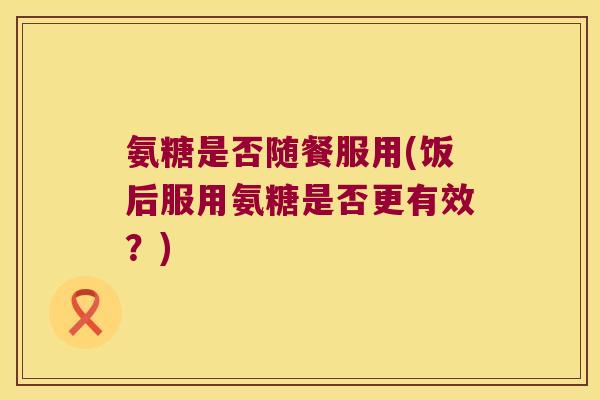 氨糖是否随餐服用(饭后服用氨糖是否更有效？)