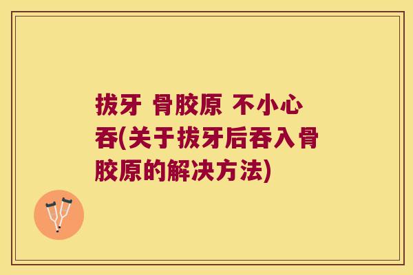 拔牙 骨胶原 不小心吞(关于拔牙后吞入骨胶原的解决方法)