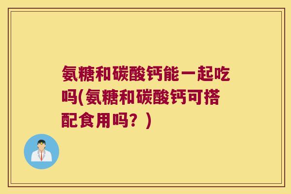 氨糖和碳酸钙能一起吃吗(氨糖和碳酸钙可搭配食用吗？)
