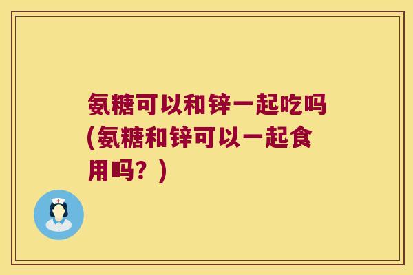 氨糖可以和锌一起吃吗(氨糖和锌可以一起食用吗？)