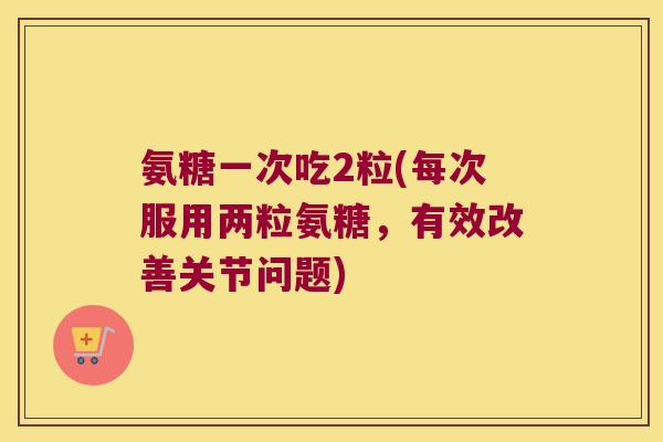 氨糖一次吃2粒(每次服用两粒氨糖，有效改善关节问题)