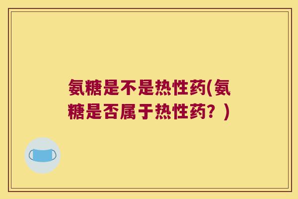 氨糖是不是热性药(氨糖是否属于热性药？)