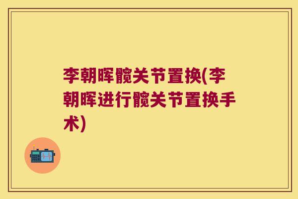 李朝晖髋关节置换(李朝晖进行髋关节置换手术) 李朝晖髋关节置换(李朝晖进行髋关节置换手术)