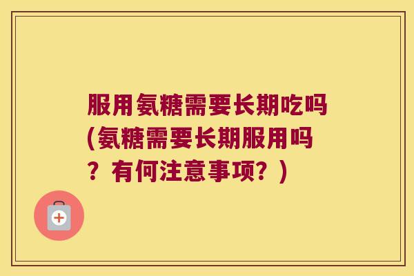 服用氨糖需要长期吃吗(氨糖需要长期服用吗？有何注意事项？)