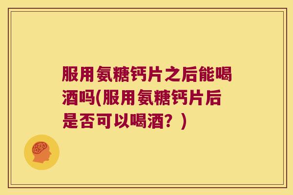 服用氨糖钙片之后能喝酒吗(服用氨糖钙片后是否可以喝酒？)
