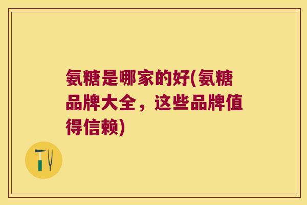 氨糖是哪家的好(氨糖品牌大全,这些品牌值得信赖) 氨糖是哪家的好(氨糖品牌大全,这些品牌值得信赖)
