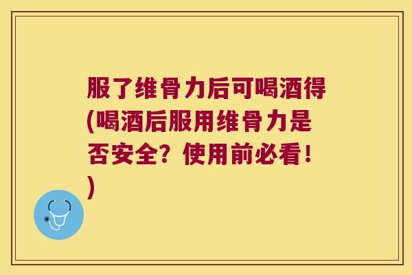 服了维骨力后可喝酒得(喝酒后服用维骨力是否安全？使用前必看！)